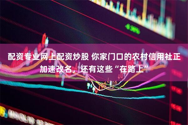 配资专业网上配资炒股 你家门口的农村信用社正加速改名，还有这些“在路上”