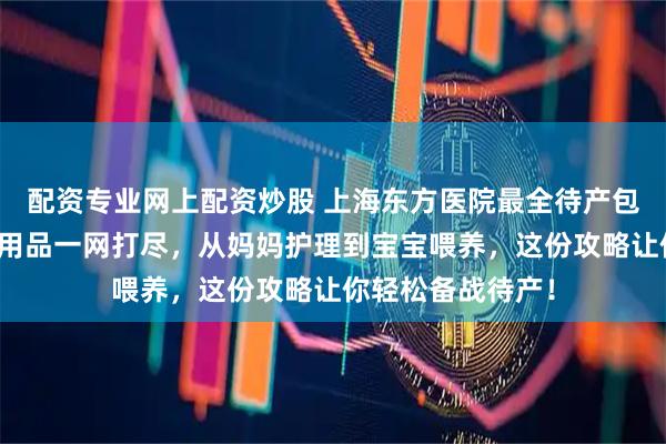配资专业网上配资炒股 上海东方医院最全待产包清单来了！母婴用品一网打尽，从妈妈护理到宝宝喂养，这份攻略让你轻松备战待产！