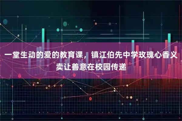 一堂生动的爱的教育课，镇江伯先中学玫瑰心香义卖让善意在校园传递